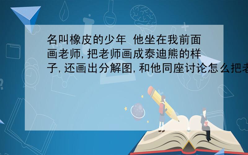 名叫橡皮的少年 他坐在我前面画老师,把老师画成泰迪熊的样子,还画出分解图,和他同座讨论怎么把老师拆了重装,不时发出欢笑.