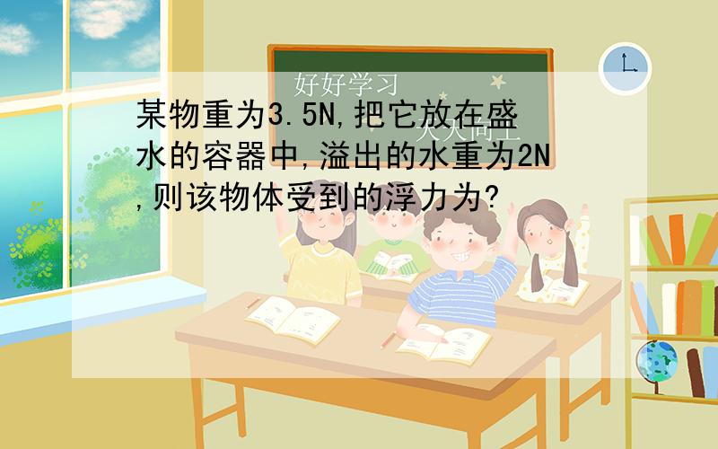 某物重为3.5N,把它放在盛水的容器中,溢出的水重为2N,则该物体受到的浮力为?