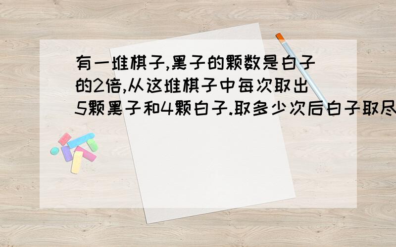 有一堆棋子,黑子的颗数是白子的2倍,从这堆棋子中每次取出5颗黑子和4颗白子.取多少次后白子取尽,黑子还剩21颗?