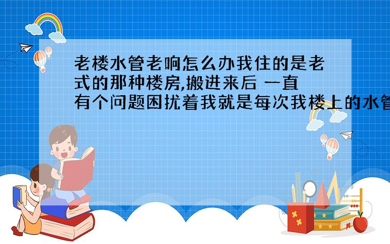 老楼水管老响怎么办我住的是老式的那种楼房,搬进来后 一直有个问题困扰着我就是每次我楼上的水管老是嗡嗡的响,我估计是上面正