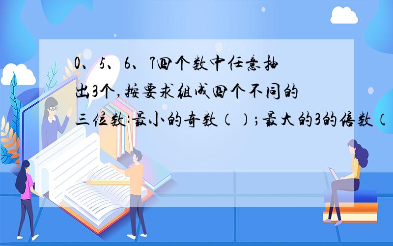 0、5、6、7四个数中任意抽出3个,按要求组成四个不同的三位数:最小的奇数（）；最大的3的倍数（）；最大的偶数（）；最小