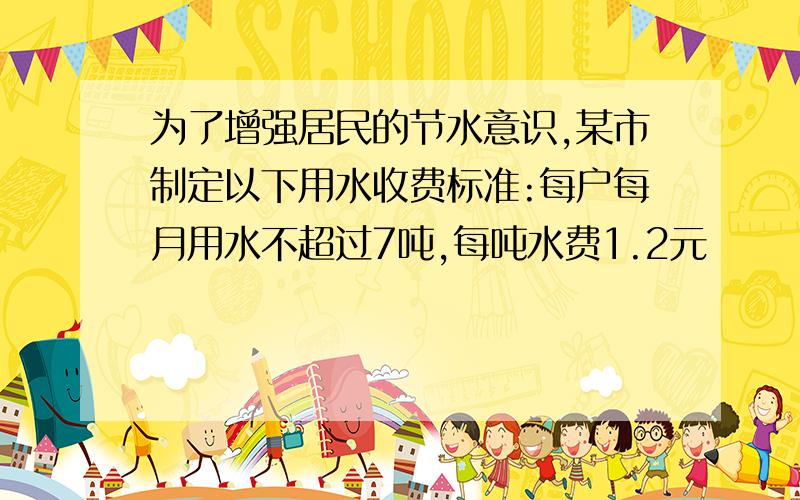 为了增强居民的节水意识,某市制定以下用水收费标准:每户每月用水不超过7吨,每吨水费1.2元