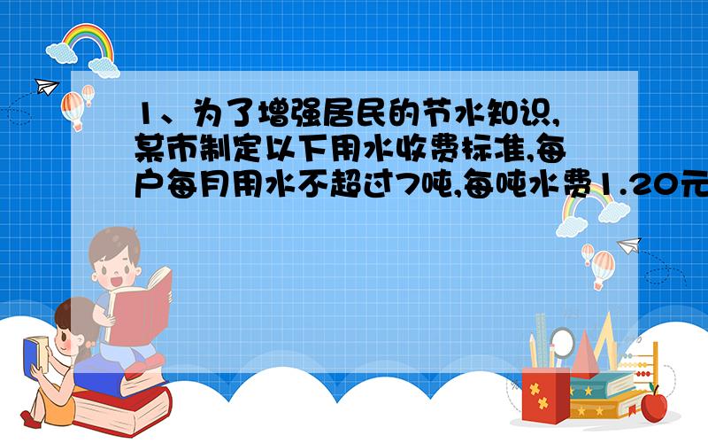 1、为了增强居民的节水知识,某市制定以下用水收费标准,每户每月用水不超过7吨,每吨水费1.20元（含污水治理费,下同）；