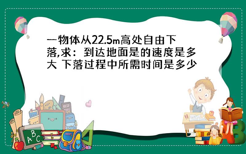 一物体从22.5m高处自由下落,求：到达地面是的速度是多大 下落过程中所需时间是多少