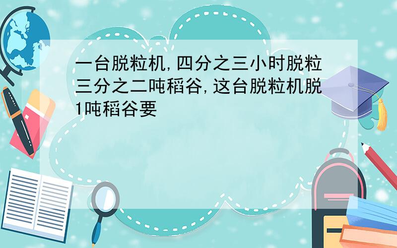 一台脱粒机,四分之三小时脱粒三分之二吨稻谷,这台脱粒机脱1吨稻谷要