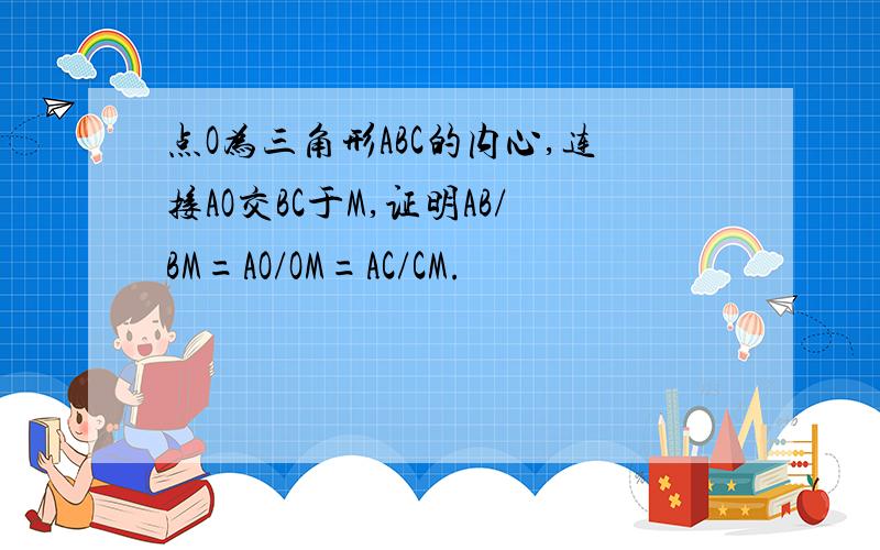 点O为三角形ABC的内心,连接AO交BC于M,证明AB/BM=AO/OM=AC/CM.