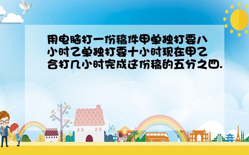 用电脑打一份稿件甲单独打要八小时乙单独打要十小时现在甲乙合打几小时完成这份稿的五分之四.