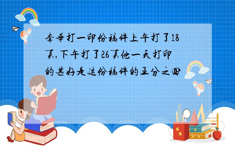 李华打一印份稿件上午打了18页,下午打了26页他一天打印的甚好是这份稿件的五分之四