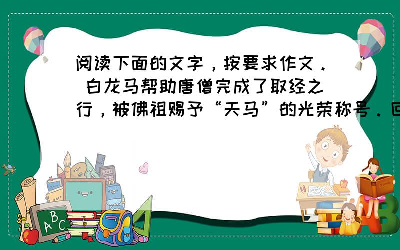 阅读下面的文字，按要求作文。 白龙马帮助唐僧完成了取经之行，被佛祖赐予“天马”的光荣称号。回到长安