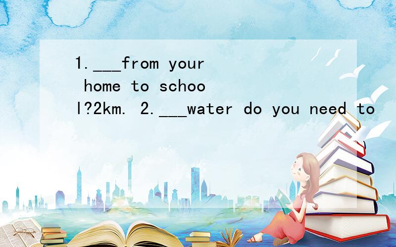 1.___from your home to school?2km. 2.___water do you need to