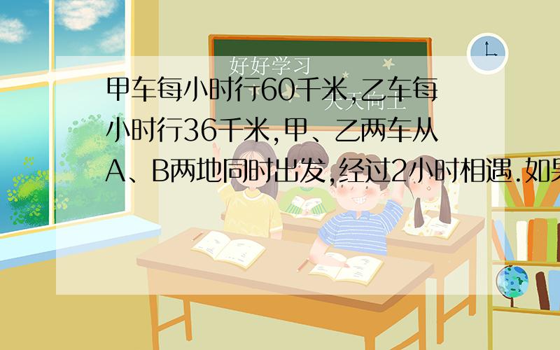 甲车每小时行60千米,乙车每小时行36千米,甲、乙两车从A、B两地同时出发,经过2小时相遇.如果甲、乙两车要在A、B两地