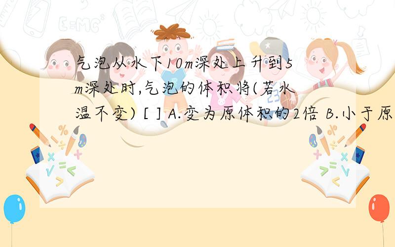 气泡从水下10m深处上升到5m深处时,气泡的体积将(若水温不变) [ ] A.变为原体积的2倍 B.小于原体积的2倍 C