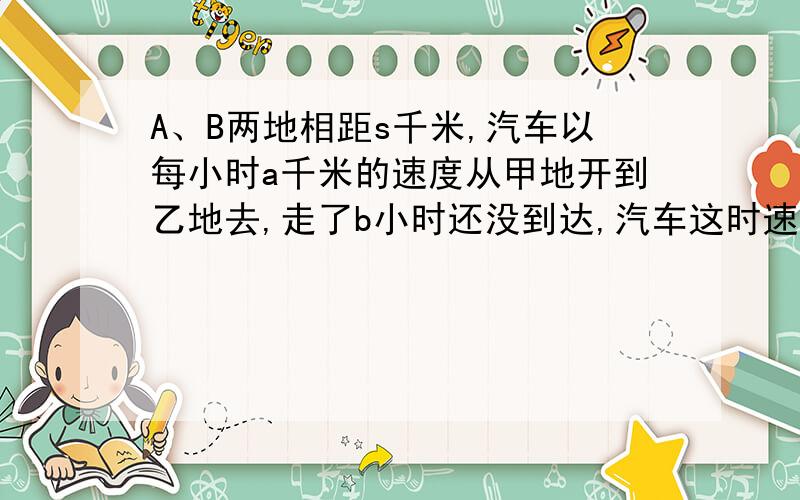 A、B两地相距s千米,汽车以每小时a千米的速度从甲地开到乙地去,走了b小时还没到达,汽车这时速度每小时3