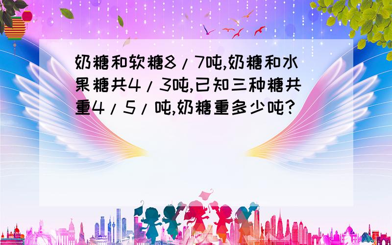 奶糖和软糖8/7吨,奶糖和水果糖共4/3吨,已知三种糖共重4/5/吨,奶糖重多少吨?