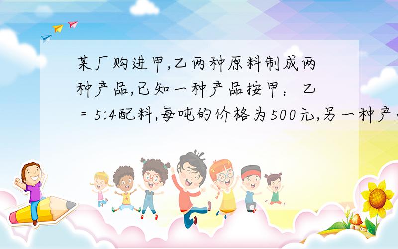 某厂购进甲,乙两种原料制成两种产品,已知一种产品按甲：乙＝5:4配料,每吨的价格为500元,另一种产品...