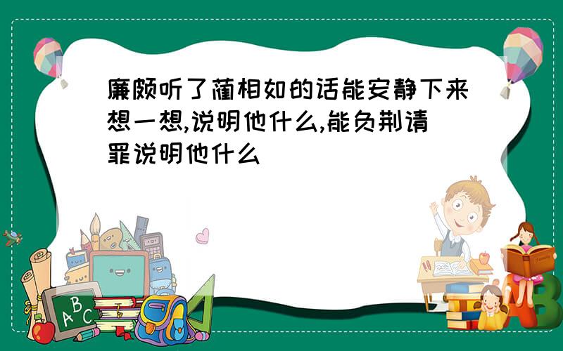 廉颇听了蔺相如的话能安静下来想一想,说明他什么,能负荆请罪说明他什么