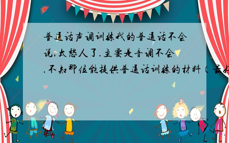 普通话声调训练我的普通话不会说,太愁人了.主要是音调不会.不知那位能提供普通话训练的材料（最好是她说一句,你给读一句）m