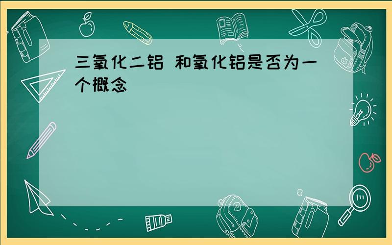 三氧化二铝 和氧化铝是否为一个概念