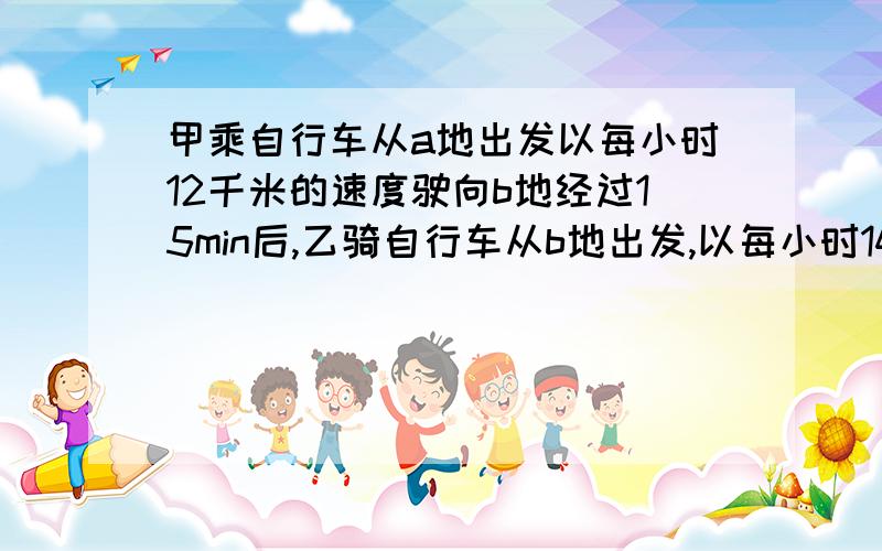 甲乘自行车从a地出发以每小时12千米的速度驶向b地经过15min后,乙骑自行车从b地出发,以每小时14km驶向A地