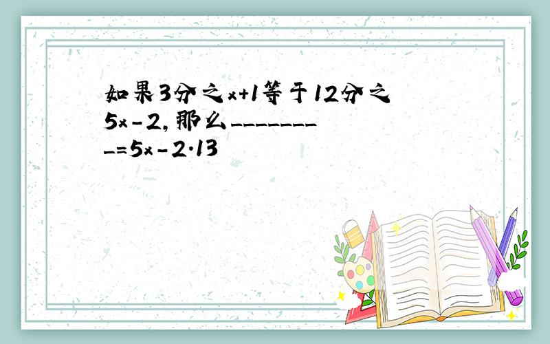 如果3分之x+1等于12分之5x－2,那么________=5x－2.13