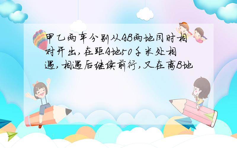 甲乙两车分别从AB两地同时相对开出,在距A地50千米处相遇,相遇后继续前行,又在离B地