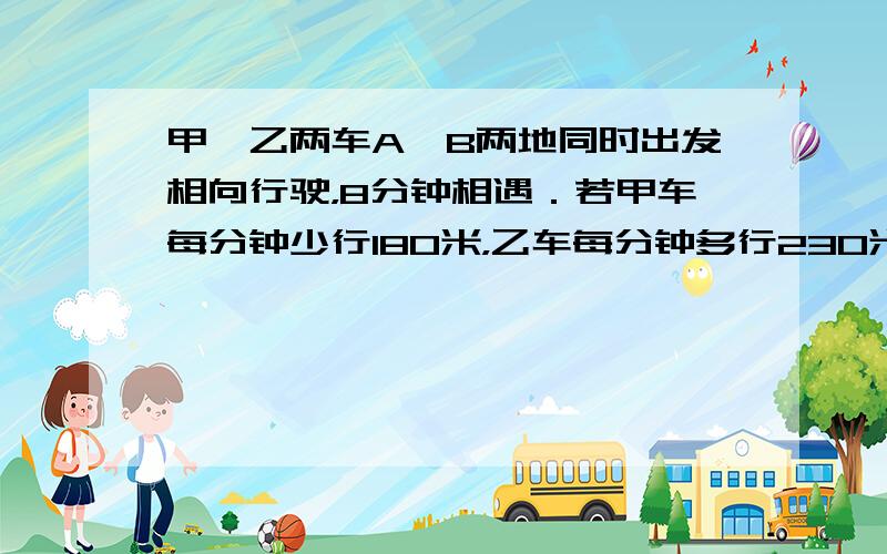 甲、乙两车A、B两地同时出发相向行驶，8分钟相遇．若甲车每分钟少行180米，乙车每分钟多行230米，7分钟相遇．A、B两