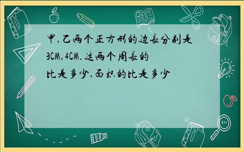 甲,乙两个正方形的边长分别是3CM,4CM.这两个周长的比是多少,面积的比是多少