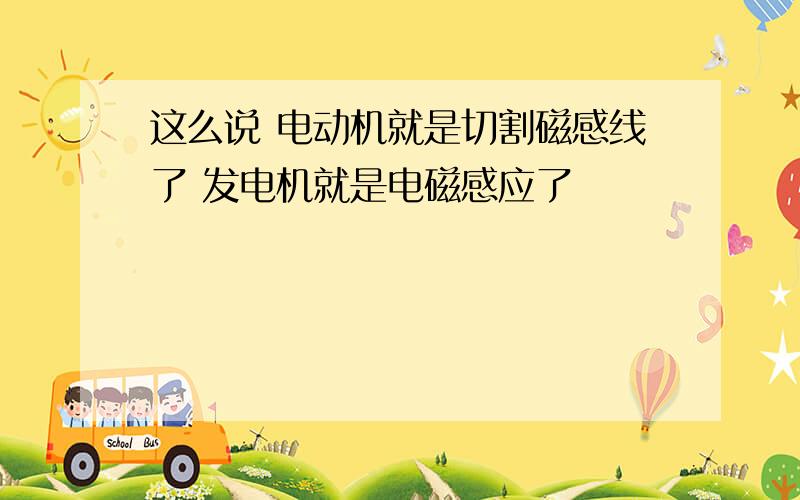 这么说 电动机就是切割磁感线了 发电机就是电磁感应了