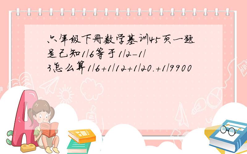 六年级下册数学基训45页一题是己知1/6等于1/2-1/3怎么算1/6+1/12+1/20.+1/9900