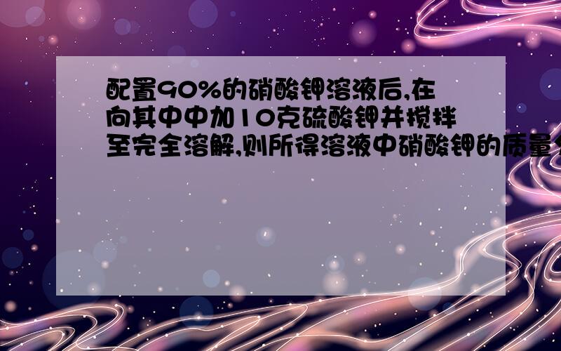 配置90%的硝酸钾溶液后,在向其中中加10克硫酸钾并搅拌至完全溶解,则所得溶液中硝酸钾的质量分数是?