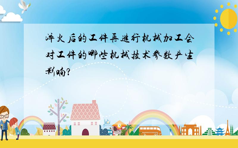 淬火后的工件再进行机械加工会对工件的哪些机械技术参数产生影响?