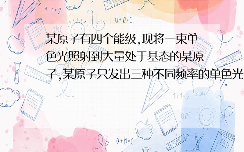 某原子有四个能级,现将一束单色光照射到大量处于基态的某原子,某原子只发出三种不同频率的单色光,求入射光的能量请把思路写出