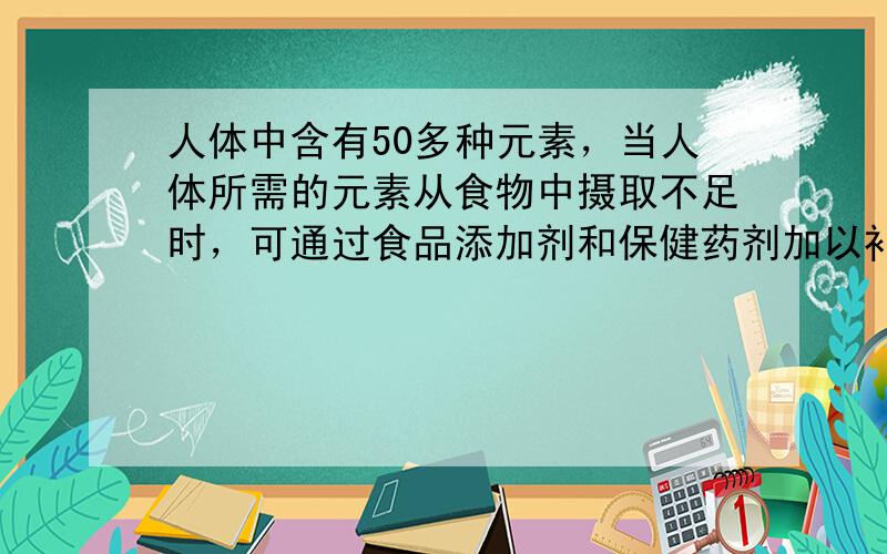 人体中含有50多种元素，当人体所需的元素从食物中摄取不足时，可通过食品添加剂和保健药剂加以补充，如补钙、补锌的保键药剂或