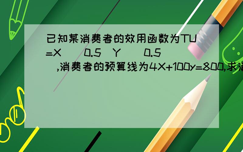 已知某消费者的效用函数为TU=X^(0.5)Y^(0.5),消费者的预算线为4X+100y=800,求消