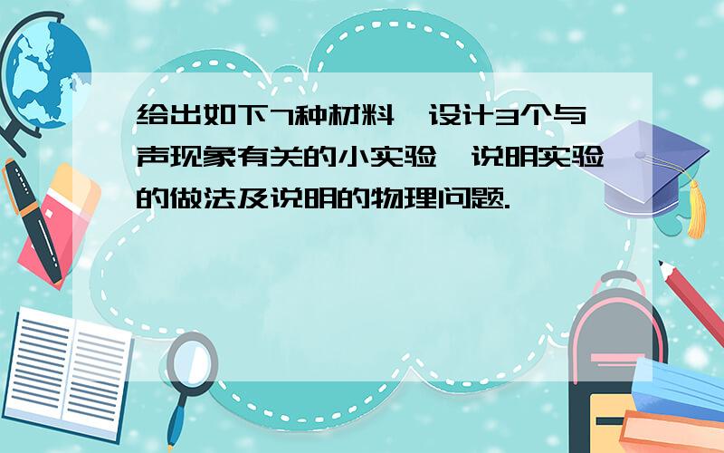 给出如下7种材料,设计3个与声现象有关的小实验,说明实验的做法及说明的物理问题.