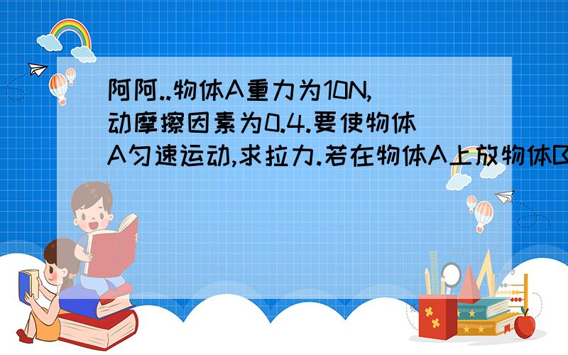 阿阿..物体A重力为10N,动摩擦因素为0.4.要使物体A匀速运动,求拉力.若在物体A上放物体B,物体B重力为10N,B