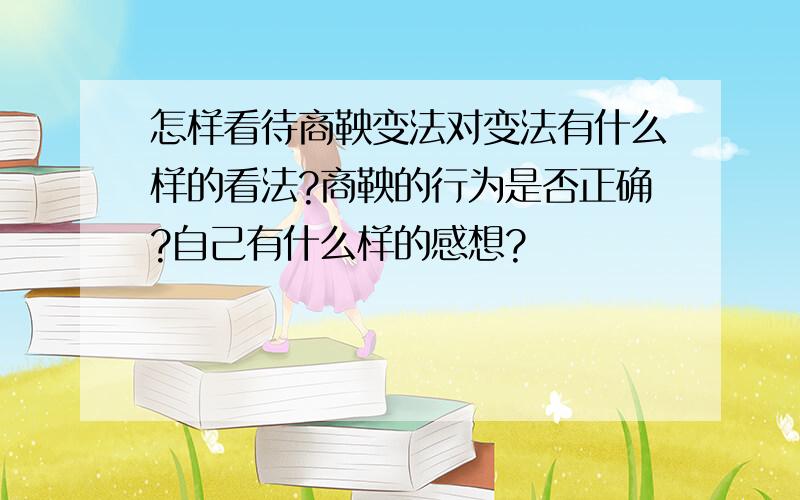 怎样看待商鞅变法对变法有什么样的看法?商鞅的行为是否正确?自己有什么样的感想?