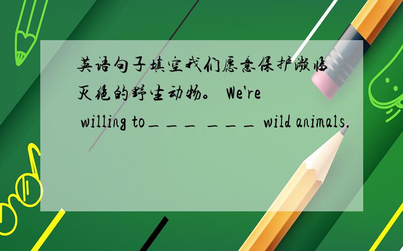 英语句子填空我们愿意保护濒临灭绝的野生动物。 We're willing to___ ___ wild animals.