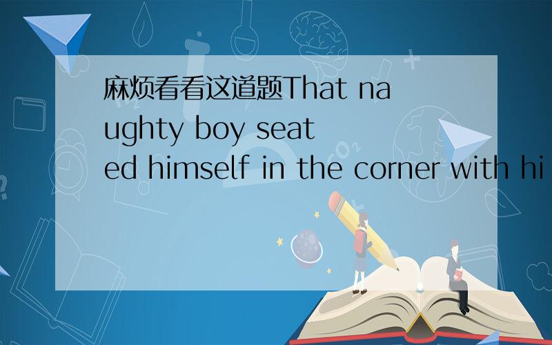 麻烦看看这道题That naughty boy seated himself in the corner with hi