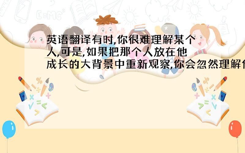 英语翻译有时,你很难理解某个人,可是,如果把那个人放在他成长的大背景中重新观察,你会忽然理解他,至少他不是唯独对你不友善