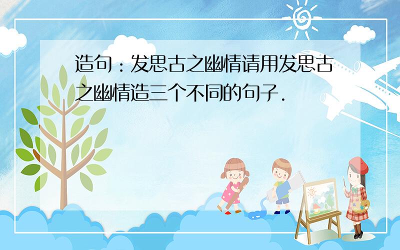 造句：发思古之幽情请用发思古之幽情造三个不同的句子.