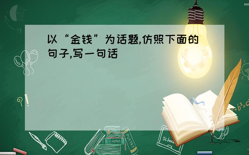 以“金钱”为话题,仿照下面的句子,写一句话