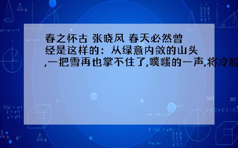 春之怀古 张晓风 春天必然曾经是这样的：从绿意内敛的山头,一把雪再也掌不住了,噗嗤的一声,将冷脸笑成