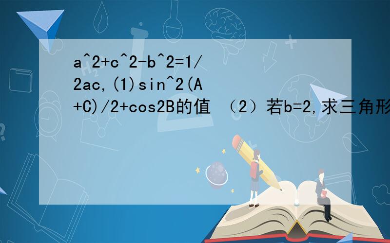 a^2+c^2-b^2=1/2ac,(1)sin^2(A+C)/2+cos2B的值 （2）若b=2,求三角形ABC面积的