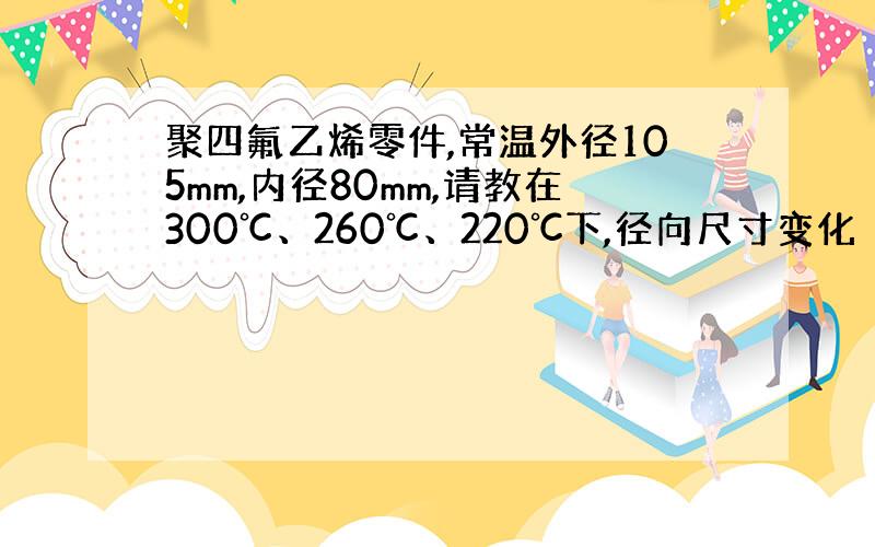 聚四氟乙烯零件,常温外径105mm,内径80mm,请教在300℃、260℃、220℃下,径向尺寸变化（膨胀）情况.