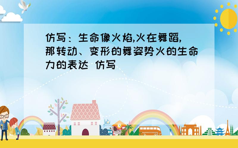 仿写：生命像火焰,火在舞蹈,那转动、变形的舞姿势火的生命力的表达 仿写