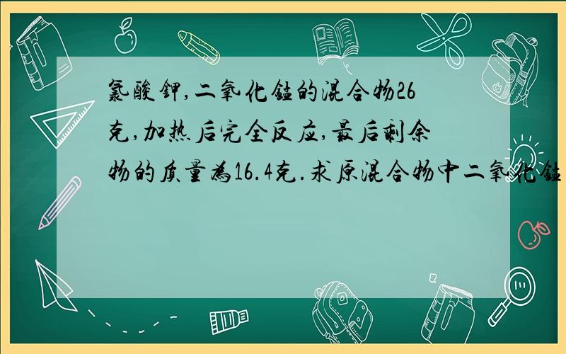 氯酸钾,二氧化锰的混合物26克,加热后完全反应,最后剩余物的质量为16.4克.求原混合物中二氧化锰的质量 过