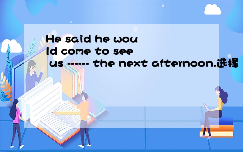 He said he would come to see us ------ the next afternoon.选择