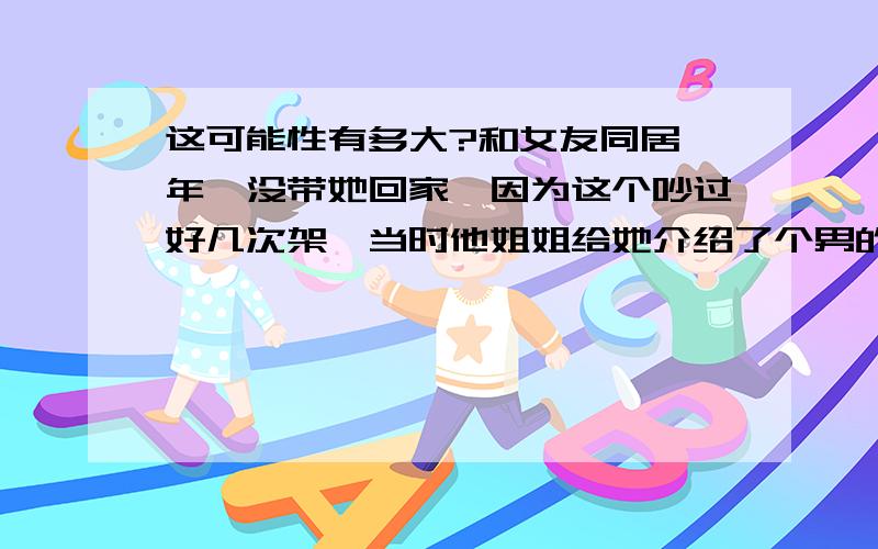 这可能性有多大?和女友同居一年,没带她回家,因为这个吵过好几次架,当时他姐姐给她介绍了个男的（当时我还不知道）,有一次她