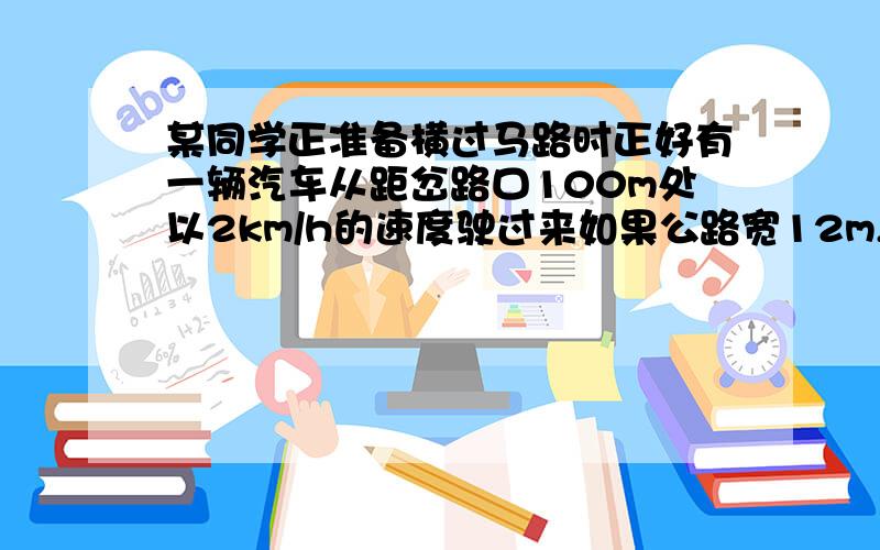 某同学正准备横过马路时正好有一辆汽车从距岔路口100m处以2km/h的速度驶过来如果公路宽12m,问该同学.